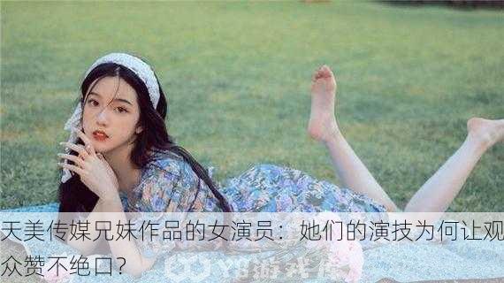 天美传媒兄妹作品的女演员：她们的演技为何让观众赞不绝口？