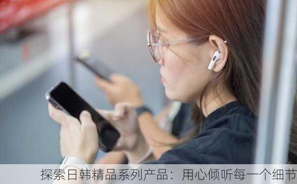 探索日韩精品系列产品：用心倾听每一个细节