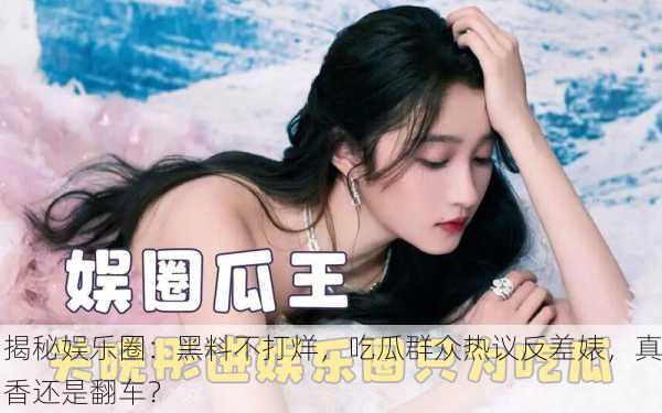 揭秘娱乐圈：黑料不打烊，吃瓜群众热议反差婊，真香还是翻车？