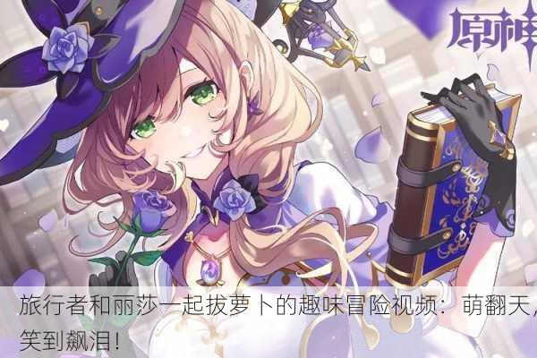 旅行者和丽莎一起拔萝卜的趣味冒险视频：萌翻天，笑到飙泪！