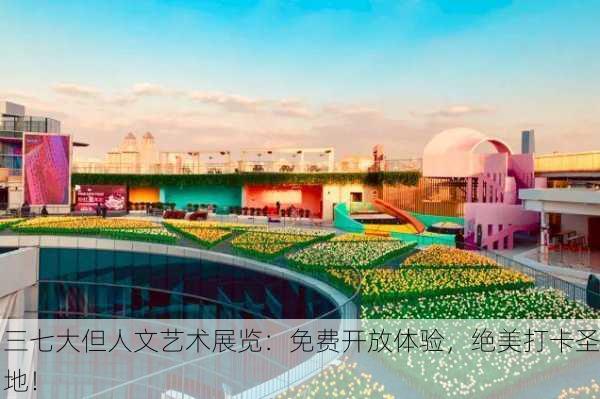 三七大但人文艺术展览：免费开放体验，绝美打卡圣地！