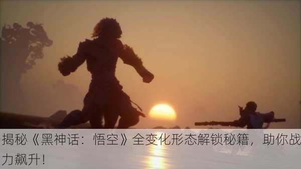 揭秘《黑神话：悟空》全变化形态解锁秘籍，助你战力飙升！