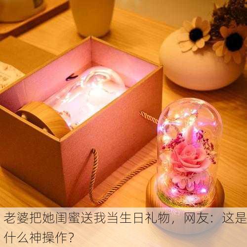 老婆把她闺蜜送我当生日礼物，网友：这是什么神操作？