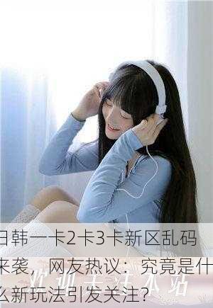 日韩一卡2卡3卡新区乱码来袭，网友热议：究竟是什么新玩法引发关注？