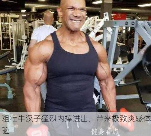 粗壮牛汉子猛烈内捧进出，带来极致爽感体验