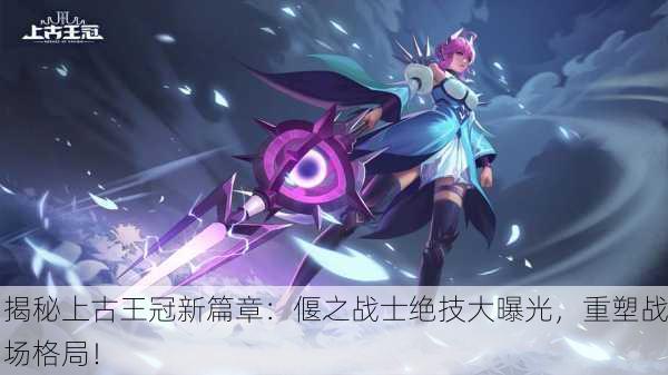 揭秘上古王冠新篇章：偃之战士绝技大曝光，重塑战场格局！