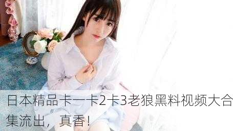 日本精品卡一卡2卡3老狼黑料视频大合集流出，真香！