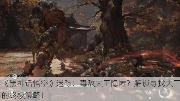 《黑神话悟空》迷踪：毒敌大王隐匿？解锁寻找大王的终极策略！