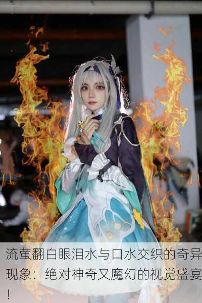 流萤翻白眼泪水与口水交织的奇异现象：绝对神奇又魔幻的视觉盛宴！