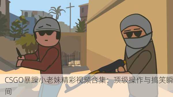 CSGO暴躁小老妹精彩视频合集：顶级操作与搞笑瞬间