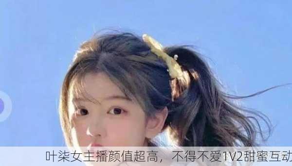叶柒女主播颜值超高，不得不爱1V2甜蜜互动