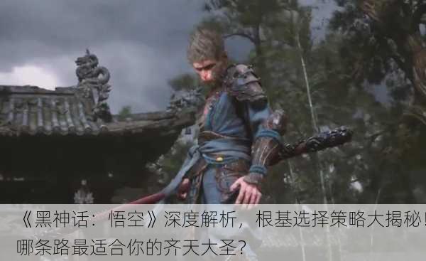 《黑神话：悟空》深度解析，根基选择策略大揭秘！哪条路最适合你的齐天大圣？
