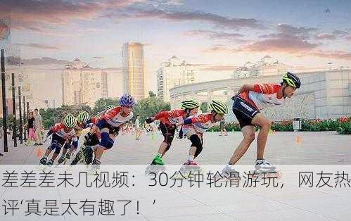 差差差未几视频：30分钟轮滑游玩，网友热评‘真是太有趣了！’