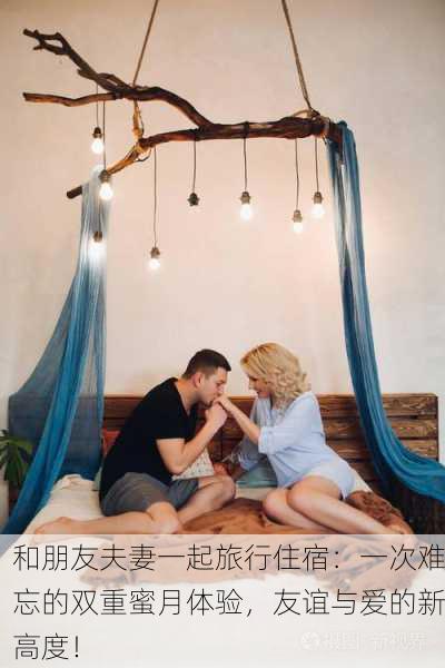 和朋友夫妻一起旅行住宿：一次难忘的双重蜜月体验，友谊与爱的新高度！