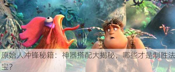 原始人冲锋秘籍：神器搭配大揭秘，哪些才是制胜法宝？