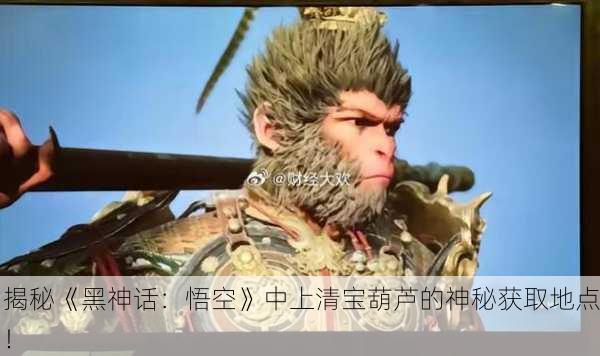 揭秘《黑神话：悟空》中上清宝葫芦的神秘获取地点！