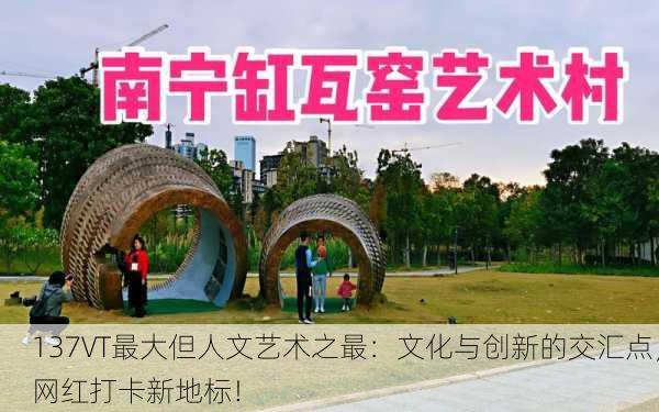 137VT最大但人文艺术之最：文化与创新的交汇点，网红打卡新地标！