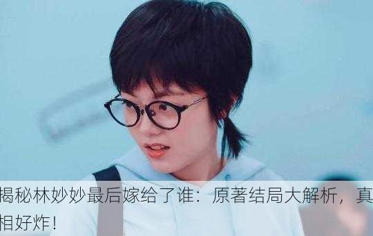 揭秘林妙妙最后嫁给了谁：原著结局大解析，真相好炸！