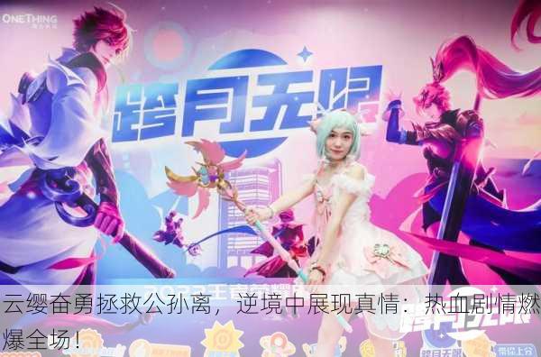 云缨奋勇拯救公孙离，逆境中展现真情：热血剧情燃爆全场！