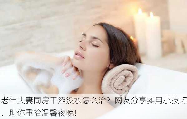 老年夫妻同房干涩没水怎么治？网友分享实用小技巧，助你重拾温馨夜晚！