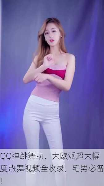 QQ弹跳舞动，大欧派超大幅度热舞视频全收录，宅男必备！