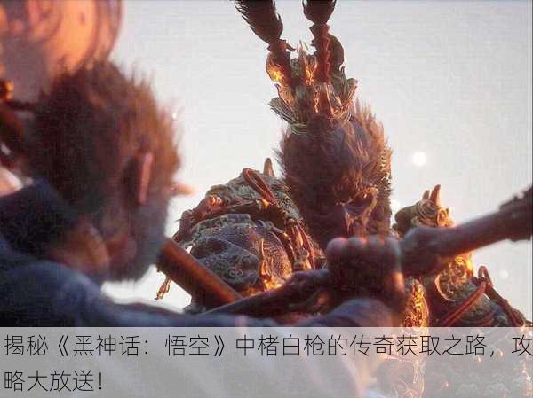 揭秘《黑神话：悟空》中楮白枪的传奇获取之路，攻略大放送！