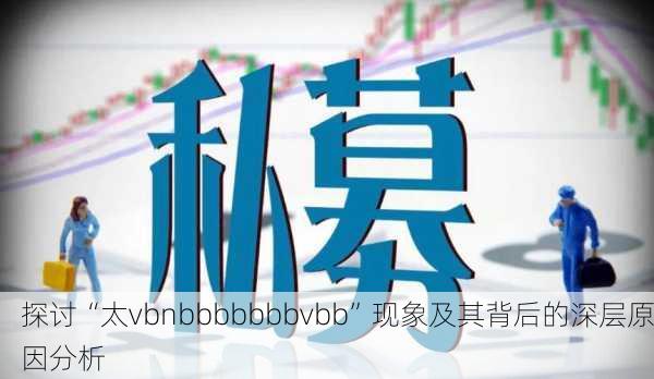探讨“太vbnbbbbbbbvbb”现象及其背后的深层原因分析