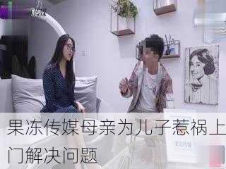 果冻传媒母亲为儿子惹祸上门解决问题