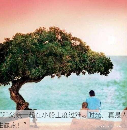 “和父亲一起在小船上度过难忘时光，真是人生赢家！”