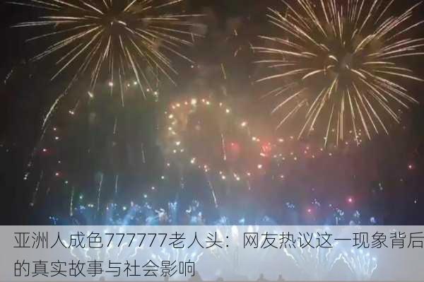 亚洲人成色777777老人头：网友热议这一现象背后的真实故事与社会影响