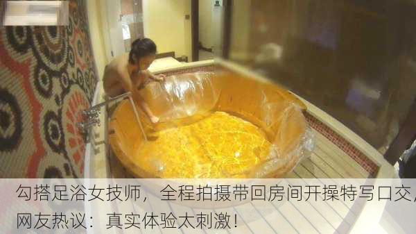 勾搭足浴女技师，全程拍摄带回房间开操特写口交，网友热议：真实体验太刺激！