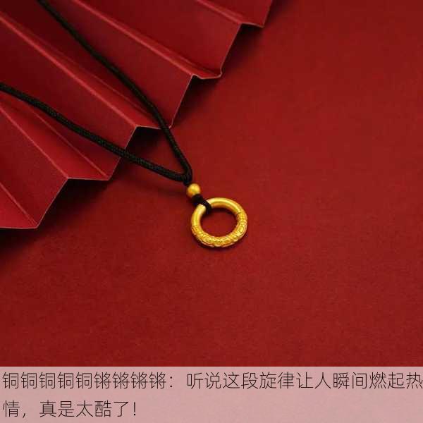 铜铜铜铜铜锵锵锵锵：听说这段旋律让人瞬间燃起热情，真是太酷了！