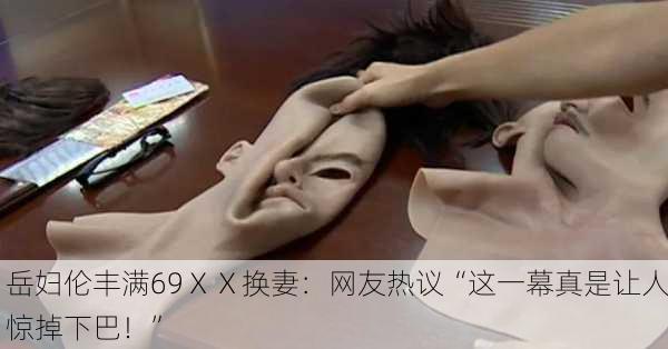 岳妇伦丰满69ⅩⅩ换妻：网友热议“这一幕真是让人惊掉下巴！”
