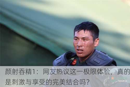 颜射吞精1：网友热议这一极限体验，真的是刺激与享受的完美结合吗？