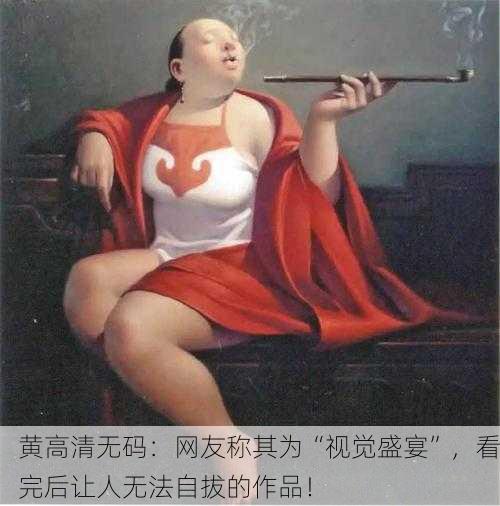 黄高清无码：网友称其为“视觉盛宴”，看完后让人无法自拔的作品！
