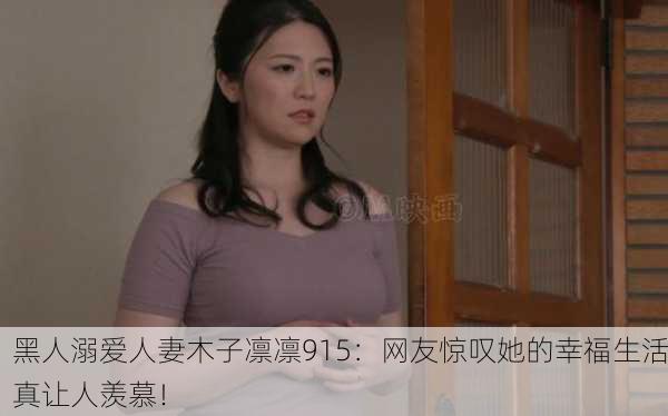 黑人溺爱人妻木子凛凛915：网友惊叹她的幸福生活真让人羡慕！