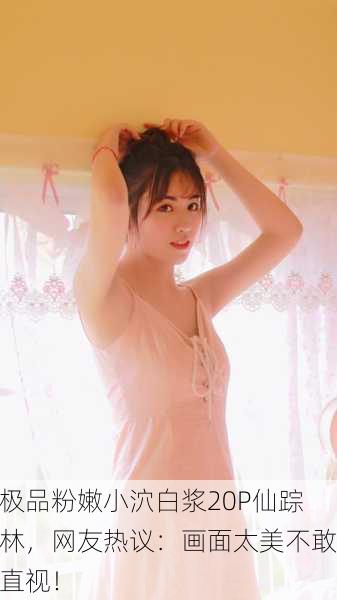 极品粉嫩小泬白浆20P仙踪林，网友热议：画面太美不敢直视！