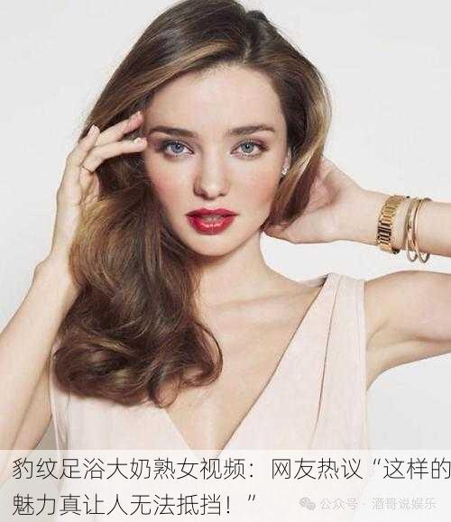 豹纹足浴大奶熟女视频：网友热议“这样的魅力真让人无法抵挡！”