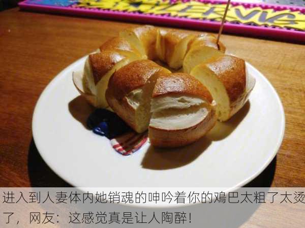 进入到人妻体内她销魂的呻吟着你的鳮巴太粗了太烫了，网友：这感觉真是让人陶醉！