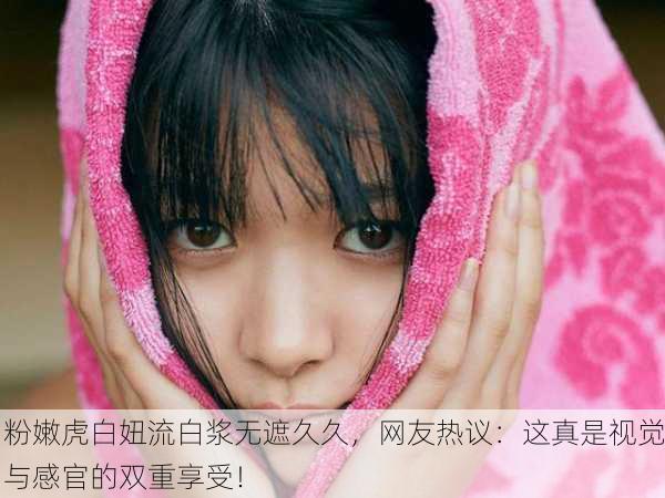 粉嫩虎白妞流白浆无遮久久，网友热议：这真是视觉与感官的双重享受！