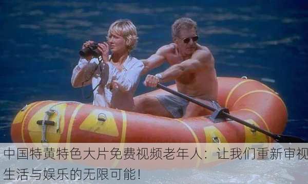 中国特黄特色大片免费视频老年人：让我们重新审视生活与娱乐的无限可能！
