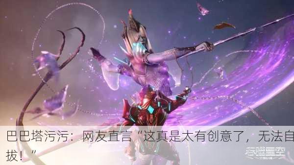 巴巴塔污污：网友直言“这真是太有创意了，无法自拔！”