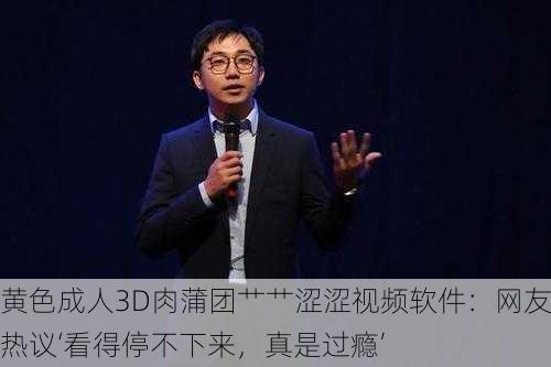 黄色成人3D肉蒲团艹艹涩涩视频软件：网友热议‘看得停不下来，真是过瘾’