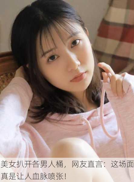 美女扒开各男人桶，网友直言：这场面真是让人血脉喷张！