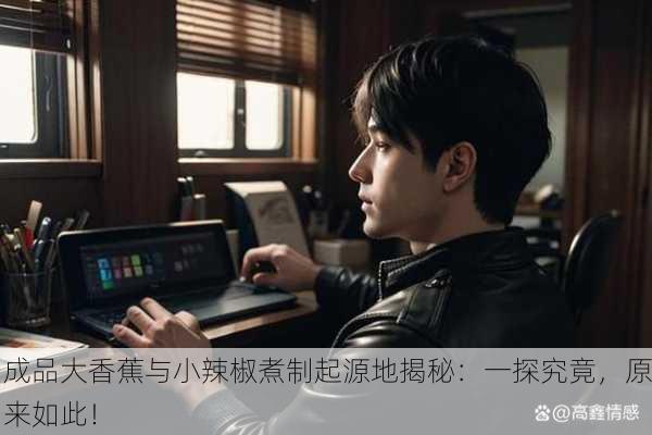 成品大香蕉与小辣椒煮制起源地揭秘：一探究竟，原来如此！