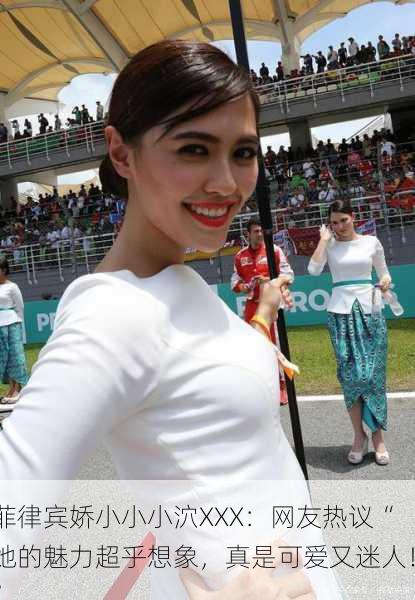 菲律宾娇小小小泬XXX：网友热议“她的魅力超乎想象，真是可爱又迷人！”