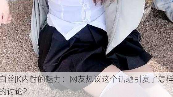 白丝JK内射的魅力：网友热议这个话题引发了怎样的讨论？
