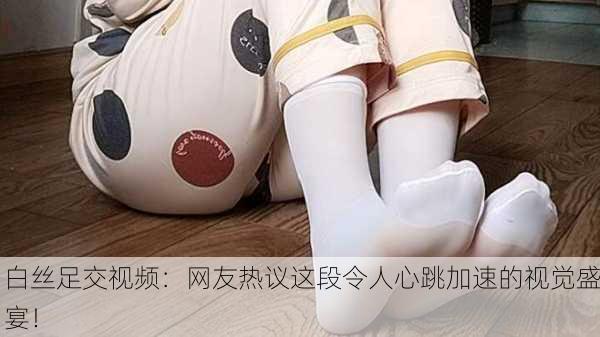 白丝足交视频：网友热议这段令人心跳加速的视觉盛宴！