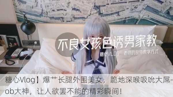 糖心Vlog】爆艹长腿外围美女，跪地深喉吸吮大屌-ob大神，让人欲罢不能的精彩瞬间！