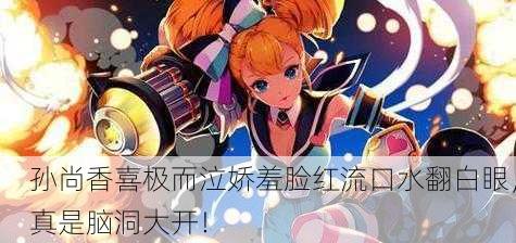孙尚香喜极而泣娇羞脸红流口水翻白眼，真是脑洞大开！
